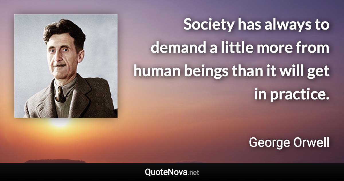 Society has always to demand a little more from human beings than it will get in practice. - George Orwell quote