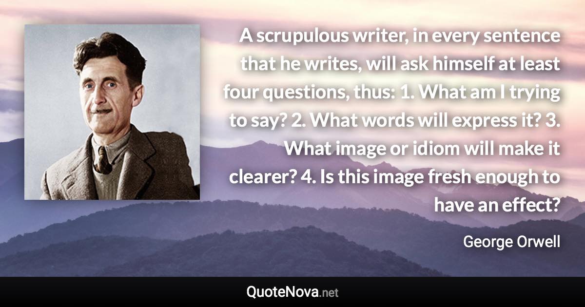 A scrupulous writer, in every sentence that he writes, will ask himself at least four questions, thus: 1. What am I trying to say? 2. What words will express it? 3. What image or idiom will make it clearer? 4. Is this image fresh enough to have an effect? - George Orwell quote