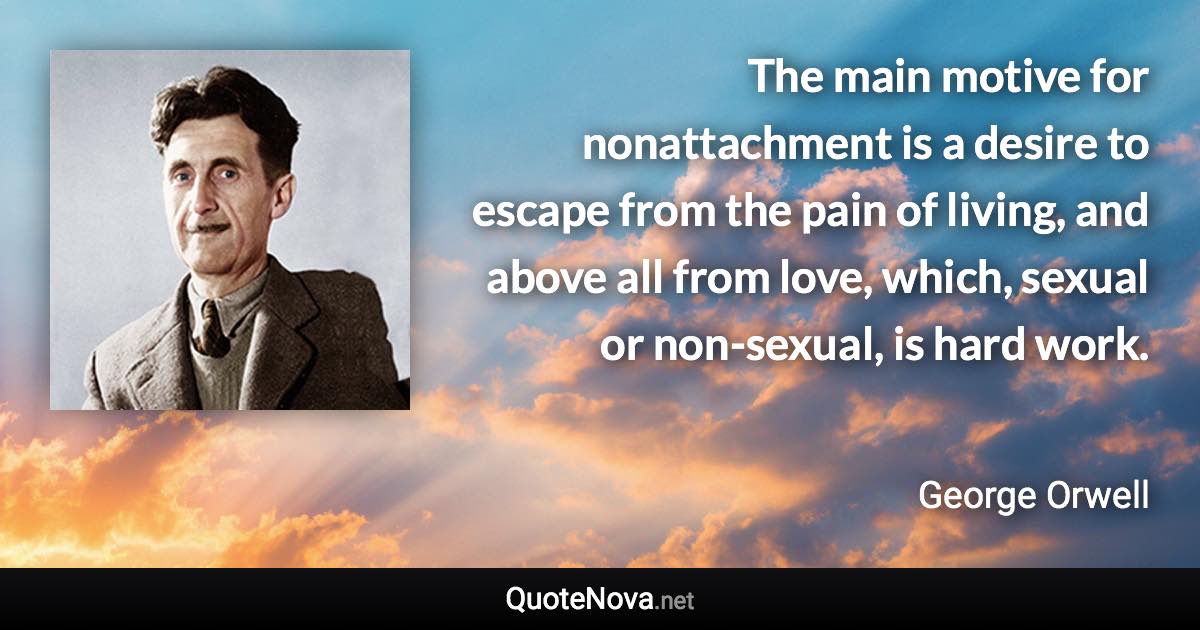 The main motive for nonattachment is a desire to escape from the pain of living, and above all from love, which, sexual or non-sexual, is hard work. - George Orwell quote