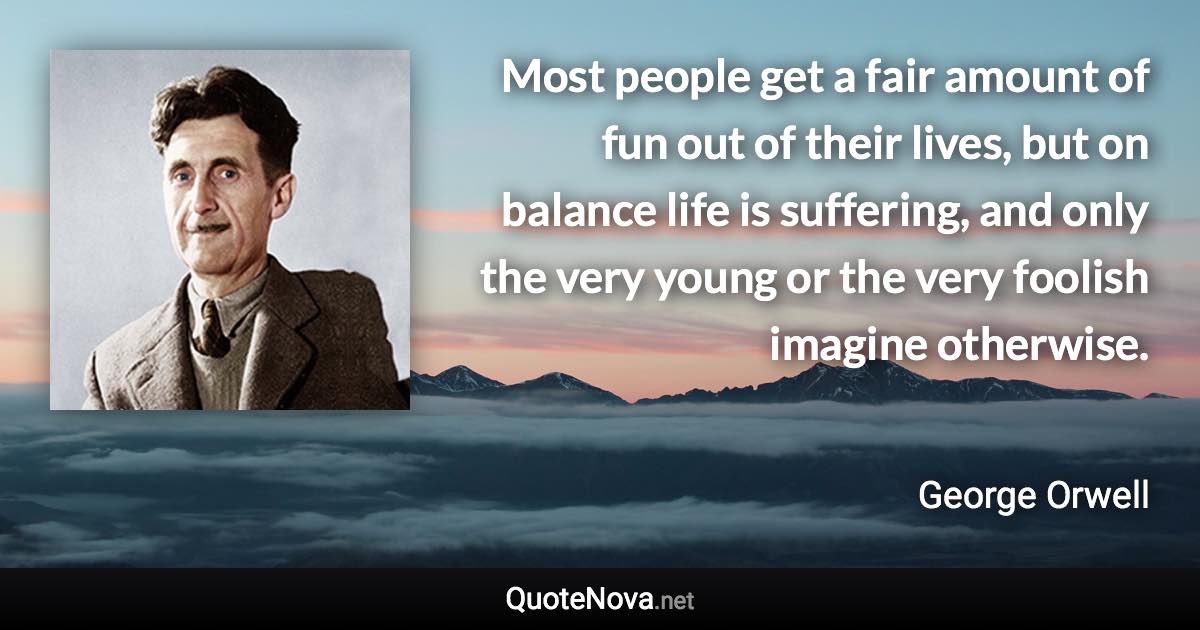 Most people get a fair amount of fun out of their lives, but on balance life is suffering, and only the very young or the very foolish imagine otherwise. - George Orwell quote