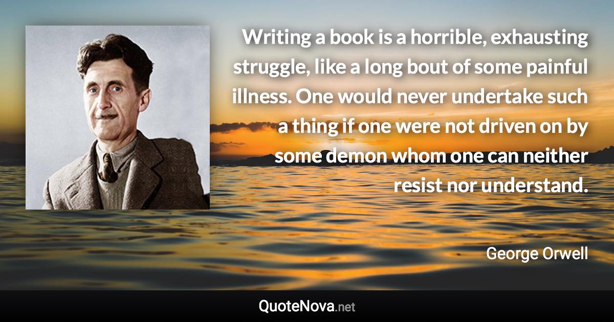 Writing a book is a horrible, exhausting struggle, like a long bout of some painful illness. One would never undertake such a thing if one were not driven on by some demon whom one can neither resist nor understand. - George Orwell quote