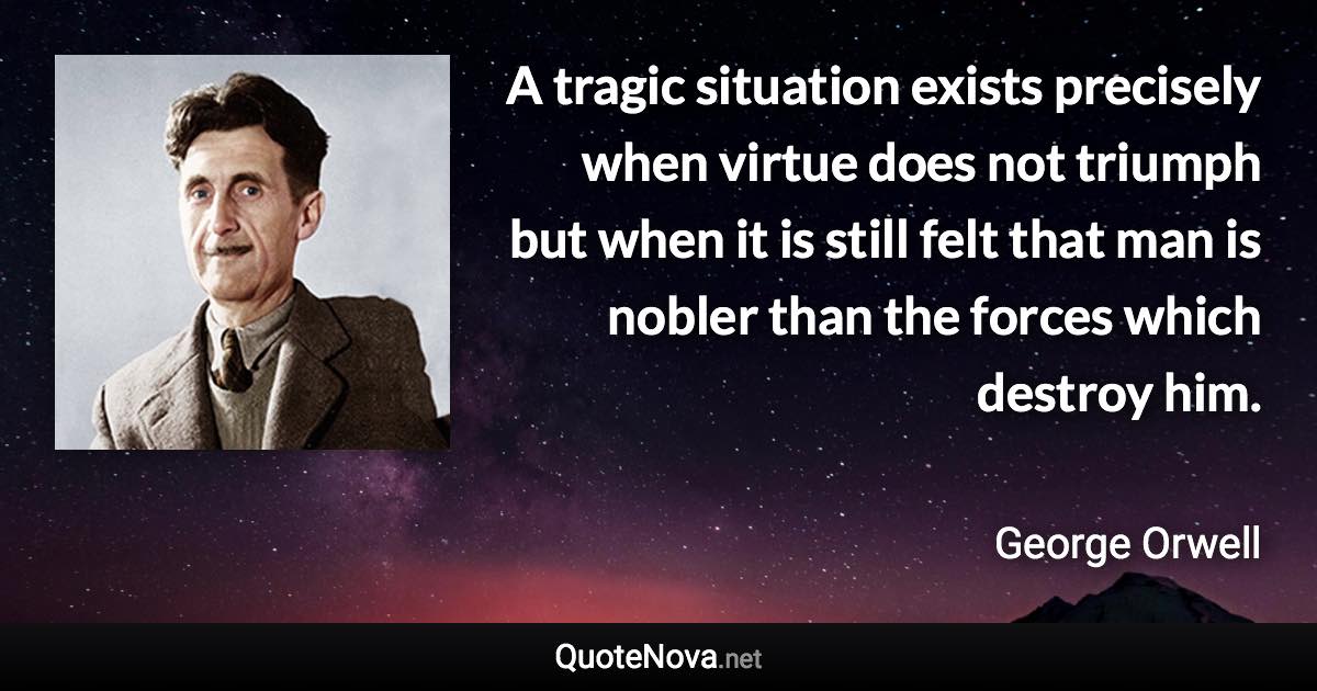 A tragic situation exists precisely when virtue does not triumph but when it is still felt that man is nobler than the forces which destroy him. - George Orwell quote