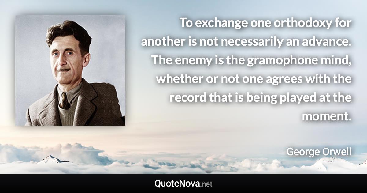 To exchange one orthodoxy for another is not necessarily an advance. The enemy is the gramophone mind, whether or not one agrees with the record that is being played at the moment. - George Orwell quote