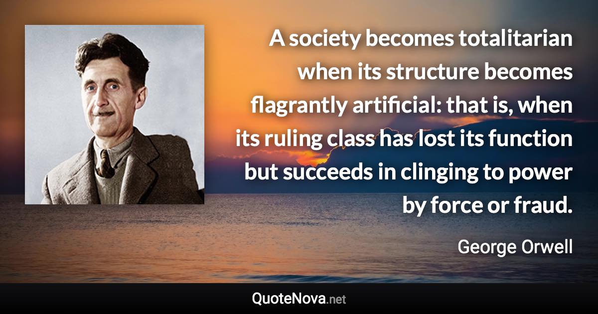 A society becomes totalitarian when its structure becomes flagrantly artificial: that is, when its ruling class has lost its function but succeeds in clinging to power by force or fraud. - George Orwell quote