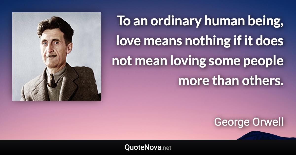 To an ordinary human being, love means nothing if it does not mean loving some people more than others. - George Orwell quote