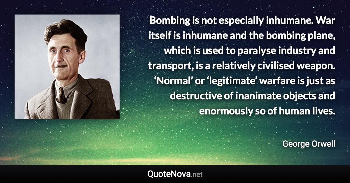 Bombing is not especially inhumane. War itself is inhumane and the bombing plane, which is used to paralyse industry and transport, is a relatively civilised weapon. ‘Normal’ or ‘legitimate’ warfare is just as destructive of inanimate objects and enormously so of human lives. - George Orwell quote