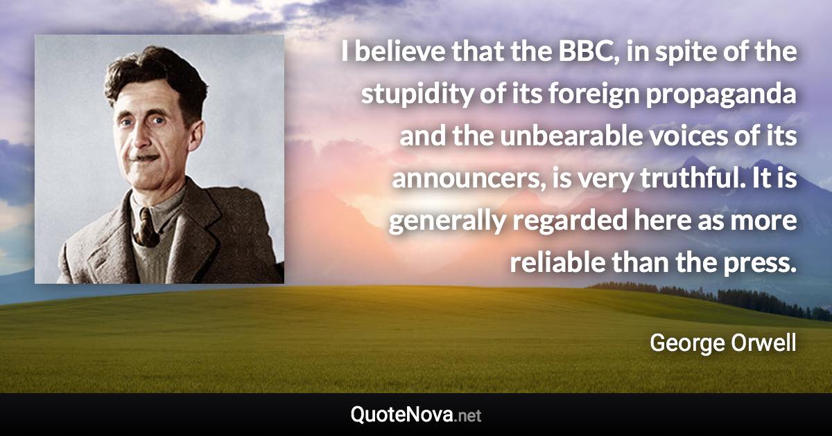 I believe that the BBC, in spite of the stupidity of its foreign propaganda and the unbearable voices of its announcers, is very truthful. It is generally regarded here as more reliable than the press. - George Orwell quote