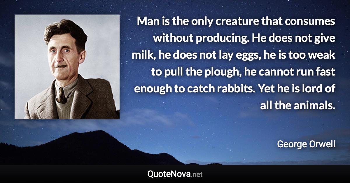 Man is the only creature that consumes without producing. He does not give milk, he does not lay eggs, he is too weak to pull the plough, he cannot run fast enough to catch rabbits. Yet he is lord of all the animals. - George Orwell quote