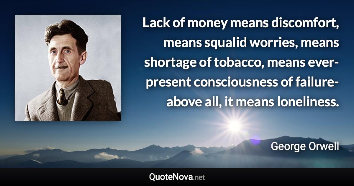 Lack of money means discomfort, means squalid worries, means shortage of tobacco, means ever-present consciousness of failure-above all, it means loneliness. - George Orwell quote