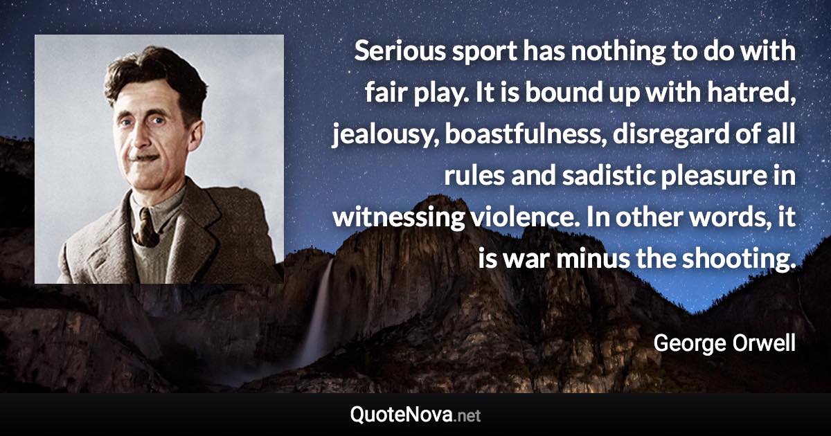 Serious sport has nothing to do with fair play. It is bound up with hatred, jealousy, boastfulness, disregard of all rules and sadistic pleasure in witnessing violence. In other words, it is war minus the shooting. - George Orwell quote