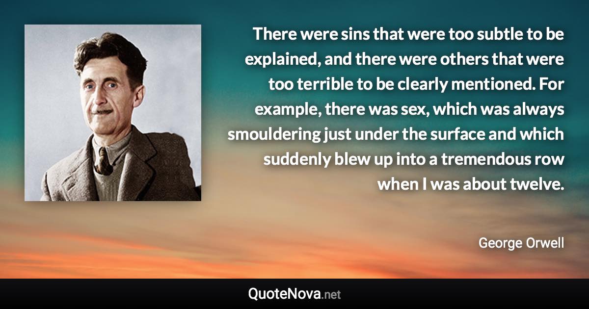 There were sins that were too subtle to be explained, and there were others that were too terrible to be clearly mentioned. For example, there was sex, which was always smouldering just under the surface and which suddenly blew up into a tremendous row when I was about twelve. - George Orwell quote