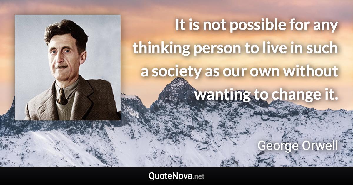 It is not possible for any thinking person to live in such a society as our own without wanting to change it. - George Orwell quote