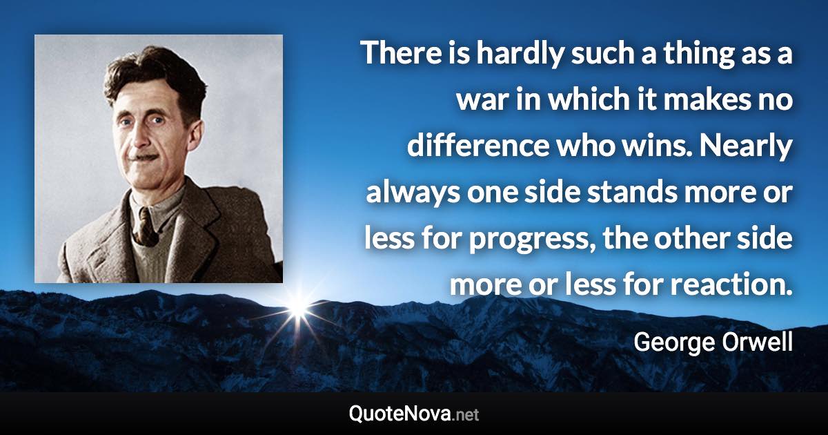 There is hardly such a thing as a war in which it makes no difference who wins. Nearly always one side stands more or less for progress, the other side more or less for reaction. - George Orwell quote