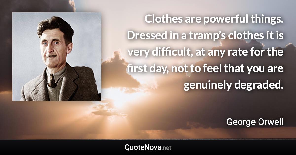 Clothes are powerful things. Dressed in a tramp’s clothes it is very difficult, at any rate for the first day, not to feel that you are genuinely degraded. - George Orwell quote