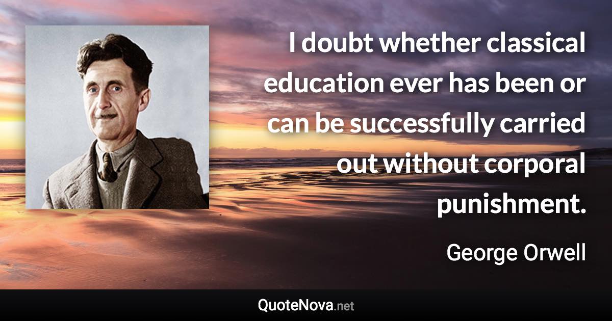 I doubt whether classical education ever has been or can be successfully carried out without corporal punishment. - George Orwell quote