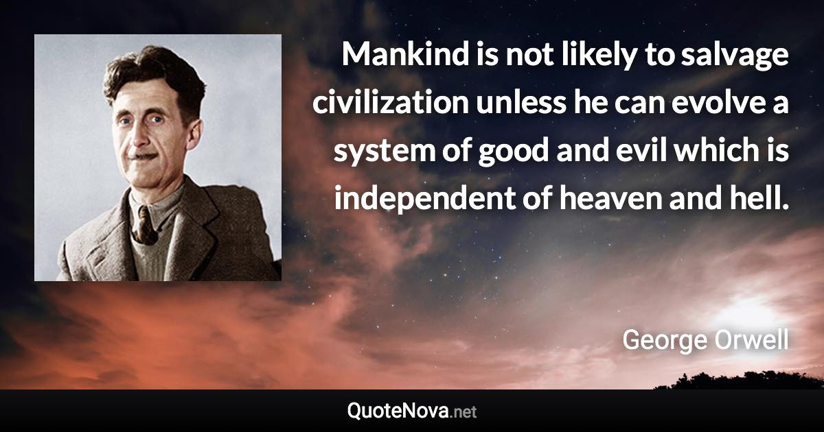 Mankind is not likely to salvage civilization unless he can evolve a system of good and evil which is independent of heaven and hell. - George Orwell quote