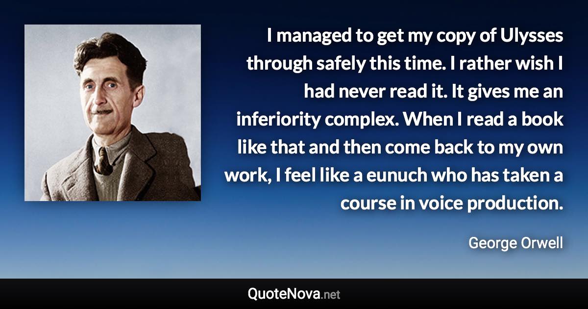 I managed to get my copy of Ulysses through safely this time. I rather wish I had never read it. It gives me an inferiority complex. When I read a book like that and then come back to my own work, I feel like a eunuch who has taken a course in voice production. - George Orwell quote