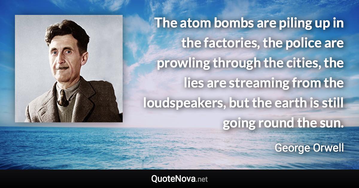 The atom bombs are piling up in the factories, the police are prowling through the cities, the lies are streaming from the loudspeakers, but the earth is still going round the sun. - George Orwell quote