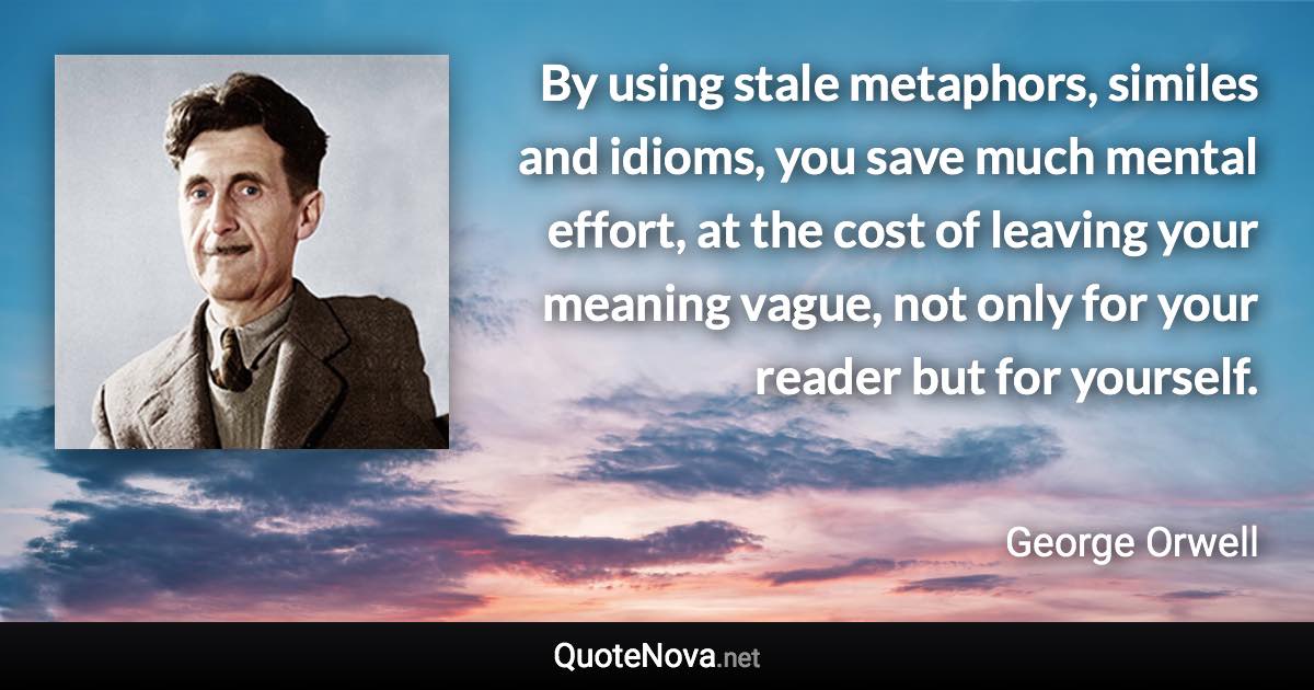 By using stale metaphors, similes and idioms, you save much mental effort, at the cost of leaving your meaning vague, not only for your reader but for yourself. - George Orwell quote