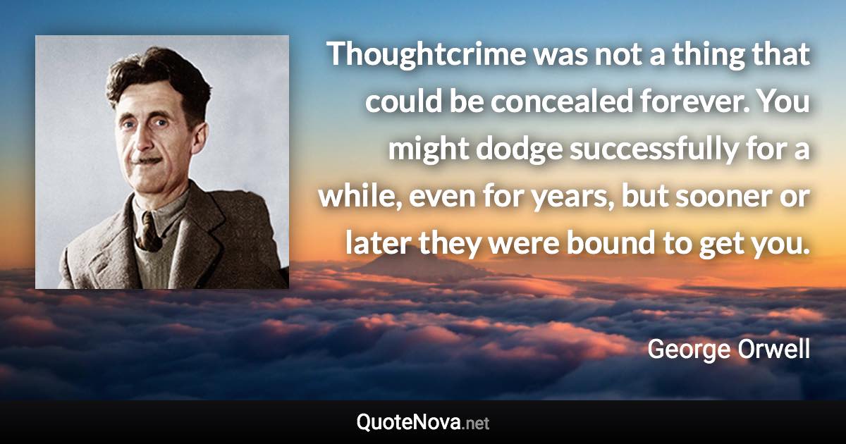Thoughtcrime was not a thing that could be concealed forever. You might dodge successfully for a while, even for years, but sooner or later they were bound to get you. - George Orwell quote