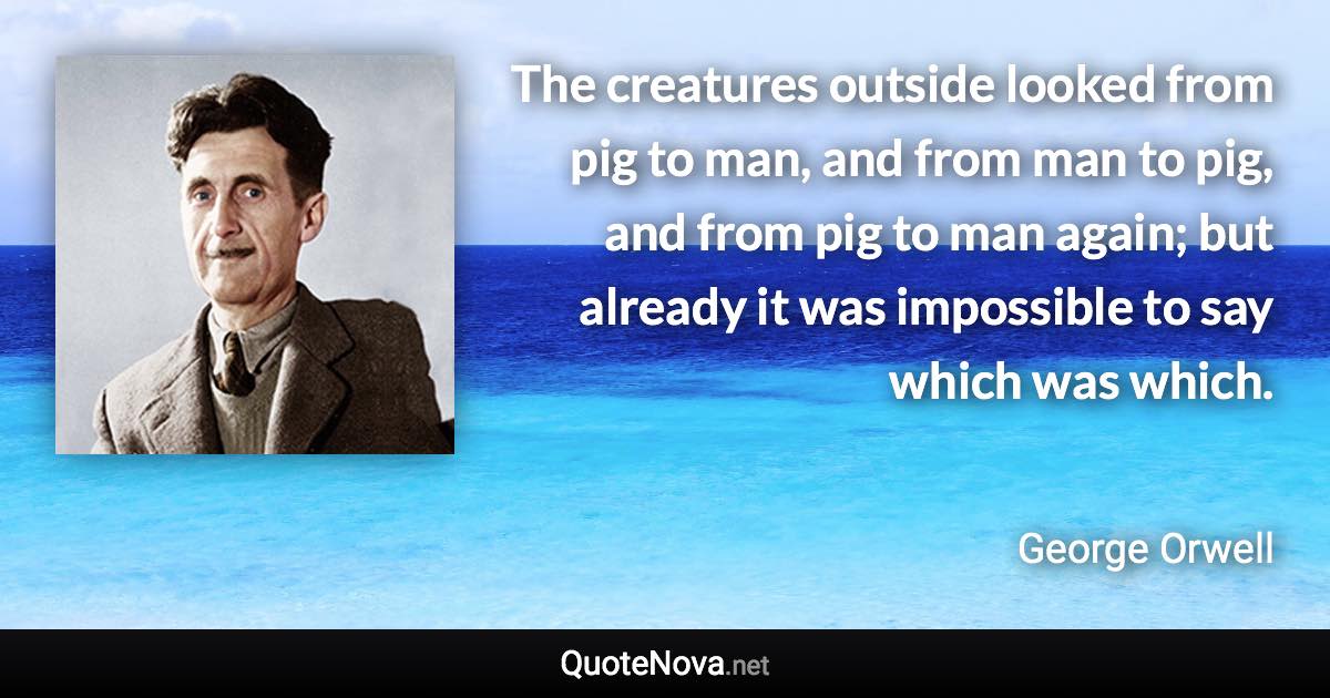 The creatures outside looked from pig to man, and from man to pig, and from pig to man again; but already it was impossible to say which was which. - George Orwell quote