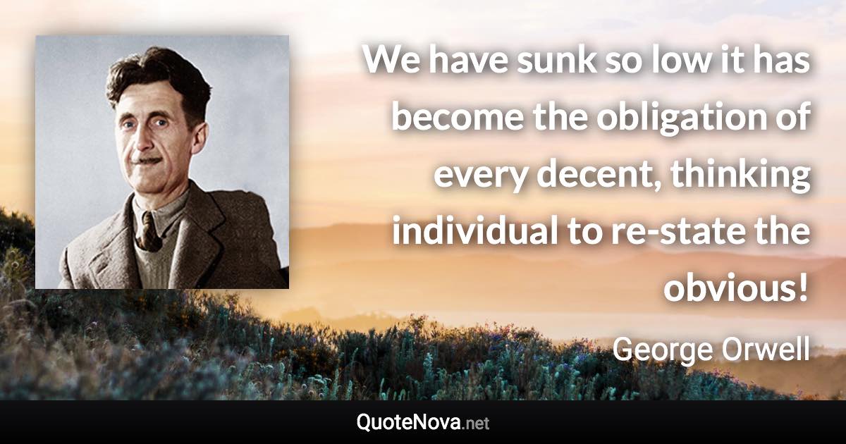 We have sunk so low it has become the obligation of every decent, thinking individual to re-state the obvious! - George Orwell quote