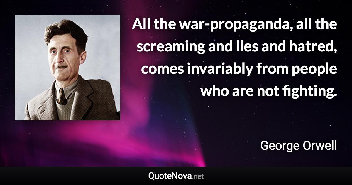 All the war-propaganda, all the screaming and lies and hatred, comes invariably from people who are not fighting. - George Orwell quote