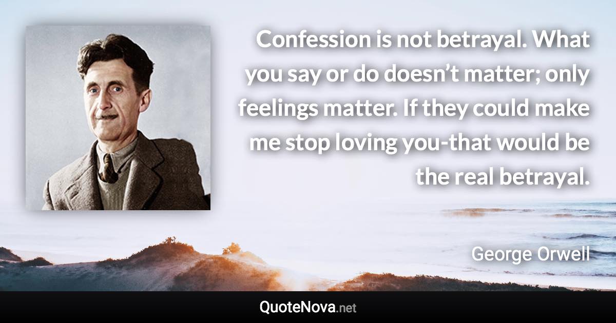 Confession is not betrayal. What you say or do doesn’t matter; only feelings matter. If they could make me stop loving you-that would be the real betrayal. - George Orwell quote