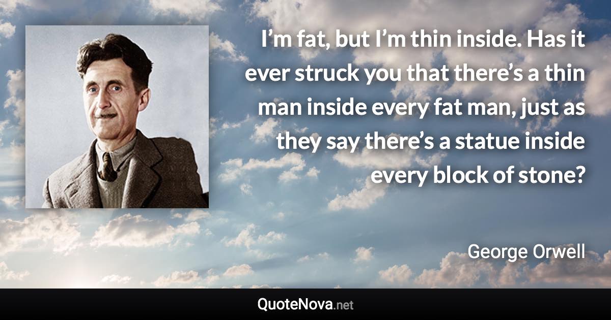 I’m fat, but I’m thin inside. Has it ever struck you that there’s a thin man inside every fat man, just as they say there’s a statue inside every block of stone? - George Orwell quote