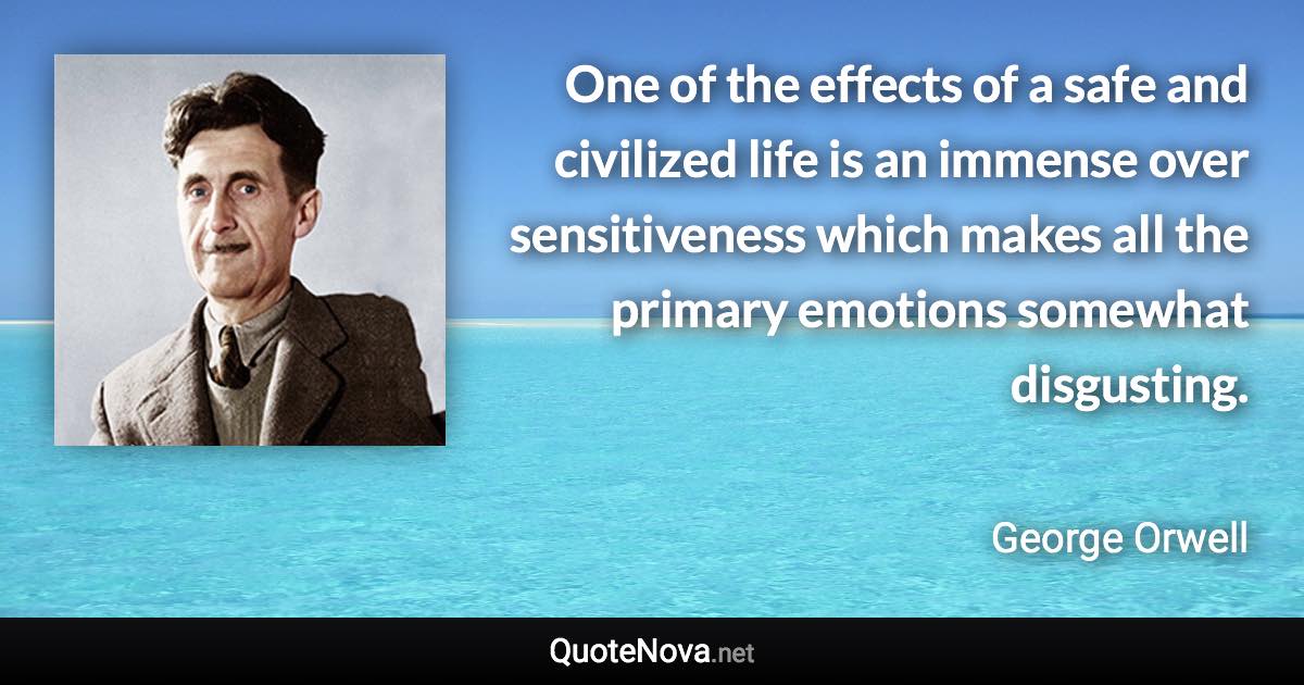 One of the effects of a safe and civilized life is an immense over sensitiveness which makes all the primary emotions somewhat disgusting. - George Orwell quote