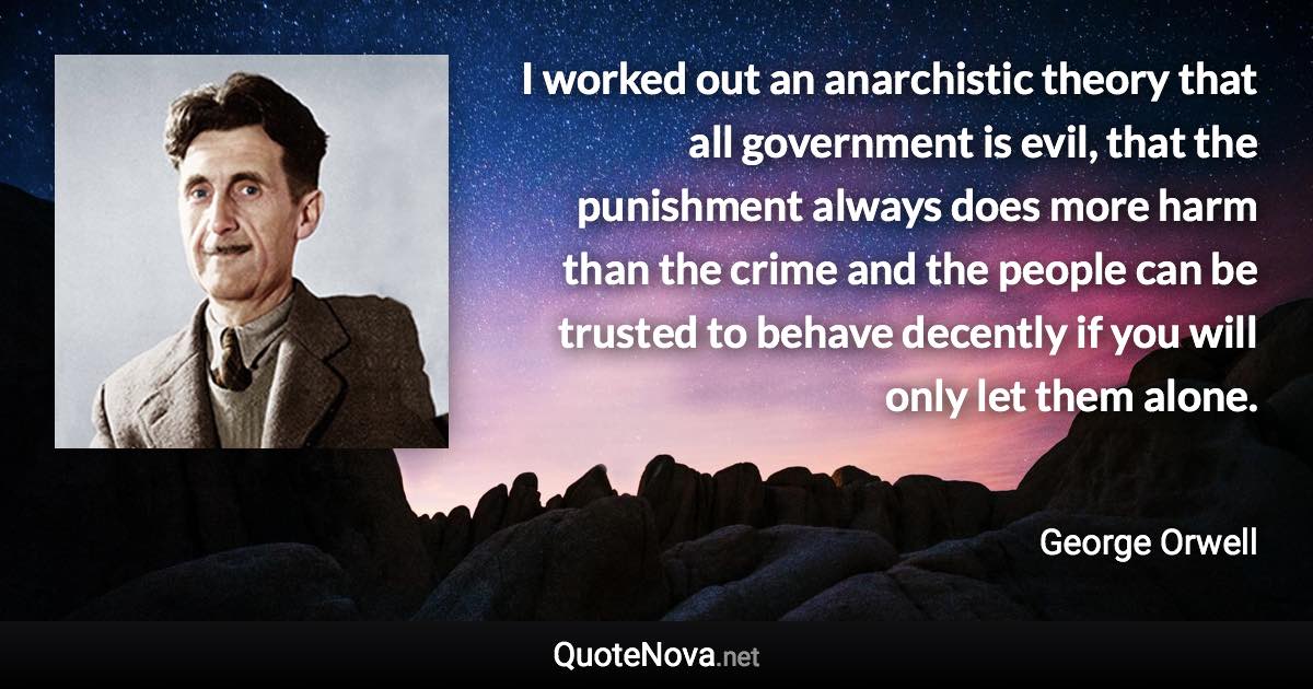 I worked out an anarchistic theory that all government is evil, that the punishment always does more harm than the crime and the people can be trusted to behave decently if you will only let them alone. - George Orwell quote