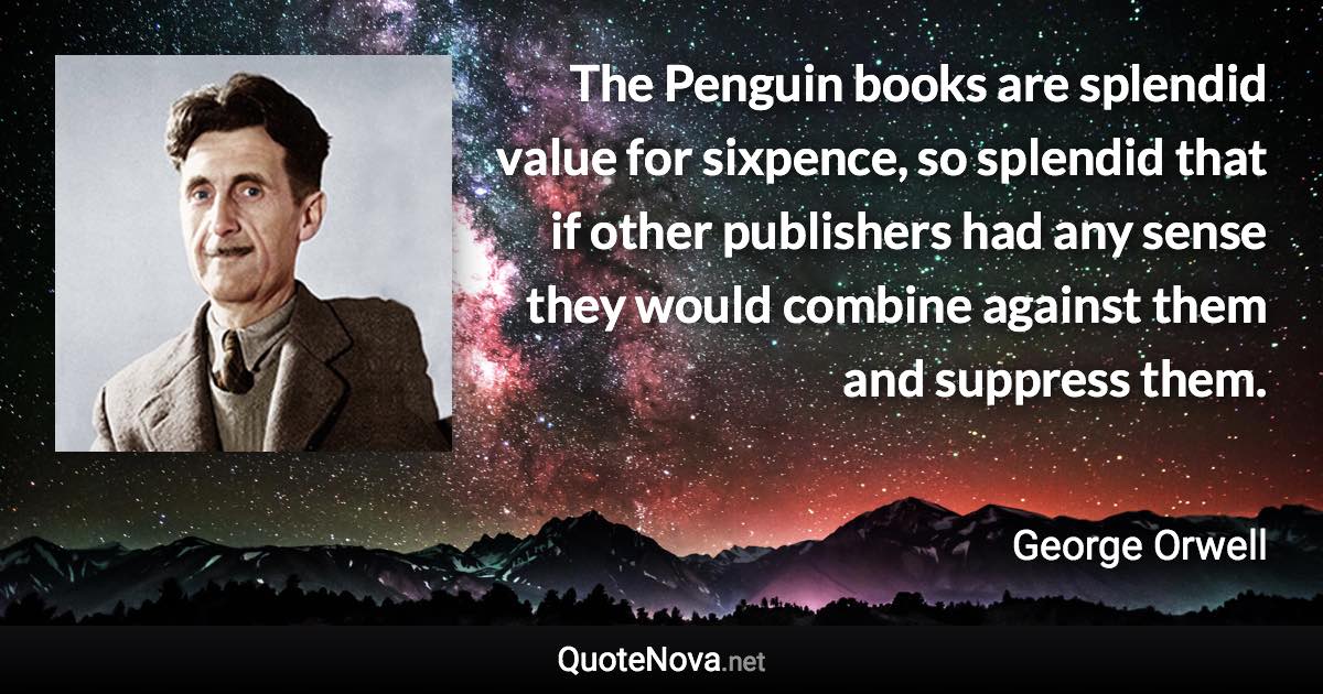 The Penguin books are splendid value for sixpence, so splendid that if other publishers had any sense they would combine against them and suppress them. - George Orwell quote