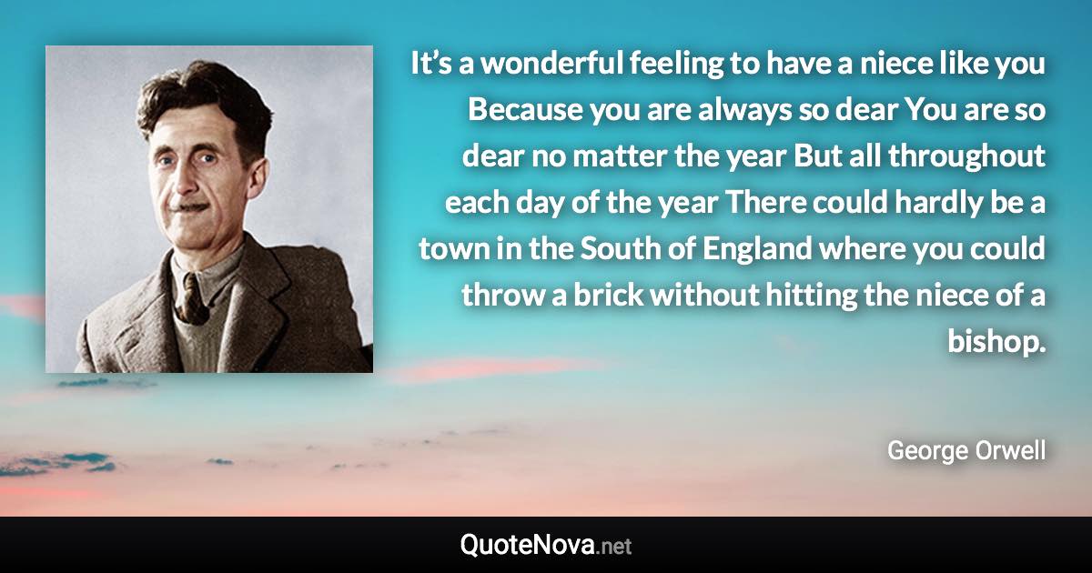 It’s a wonderful feeling to have a niece like you Because you are always so dear You are so dear no matter the year But all throughout each day of the year There could hardly be a town in the South of England where you could throw a brick without hitting the niece of a bishop. - George Orwell quote