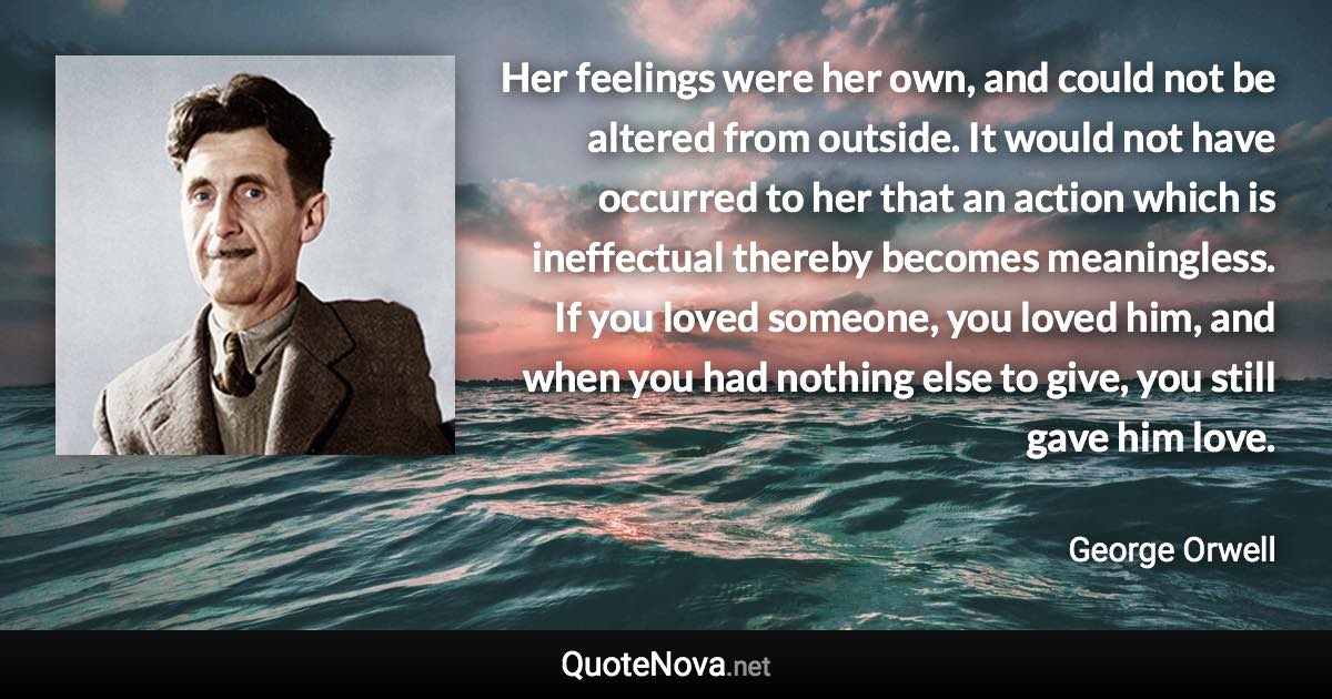 Her feelings were her own, and could not be altered from outside. It would not have occurred to her that an action which is ineffectual thereby becomes meaningless. If you loved someone, you loved him, and when you had nothing else to give, you still gave him love. - George Orwell quote