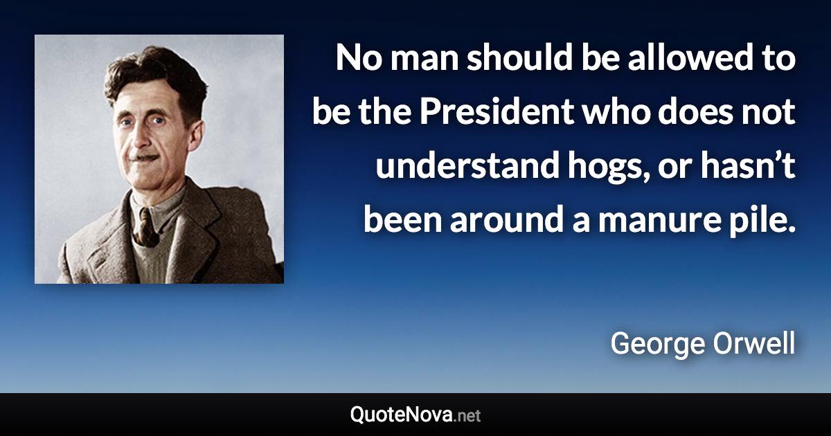 No man should be allowed to be the President who does not understand hogs, or hasn’t been around a manure pile. - George Orwell quote