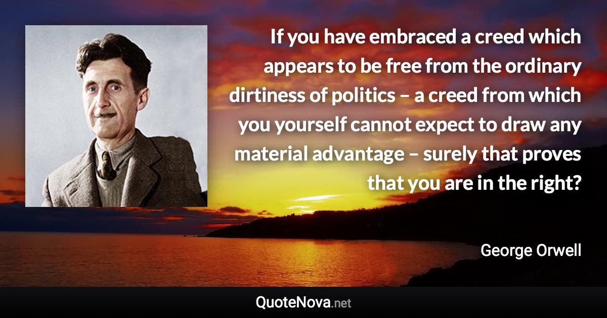 If you have embraced a creed which appears to be free from the ordinary dirtiness of politics – a creed from which you yourself cannot expect to draw any material advantage – surely that proves that you are in the right? - George Orwell quote