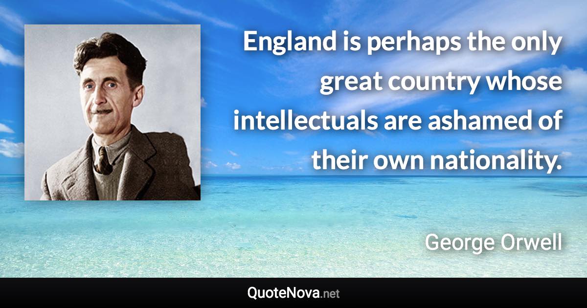 England is perhaps the only great country whose intellectuals are ashamed of their own nationality. - George Orwell quote