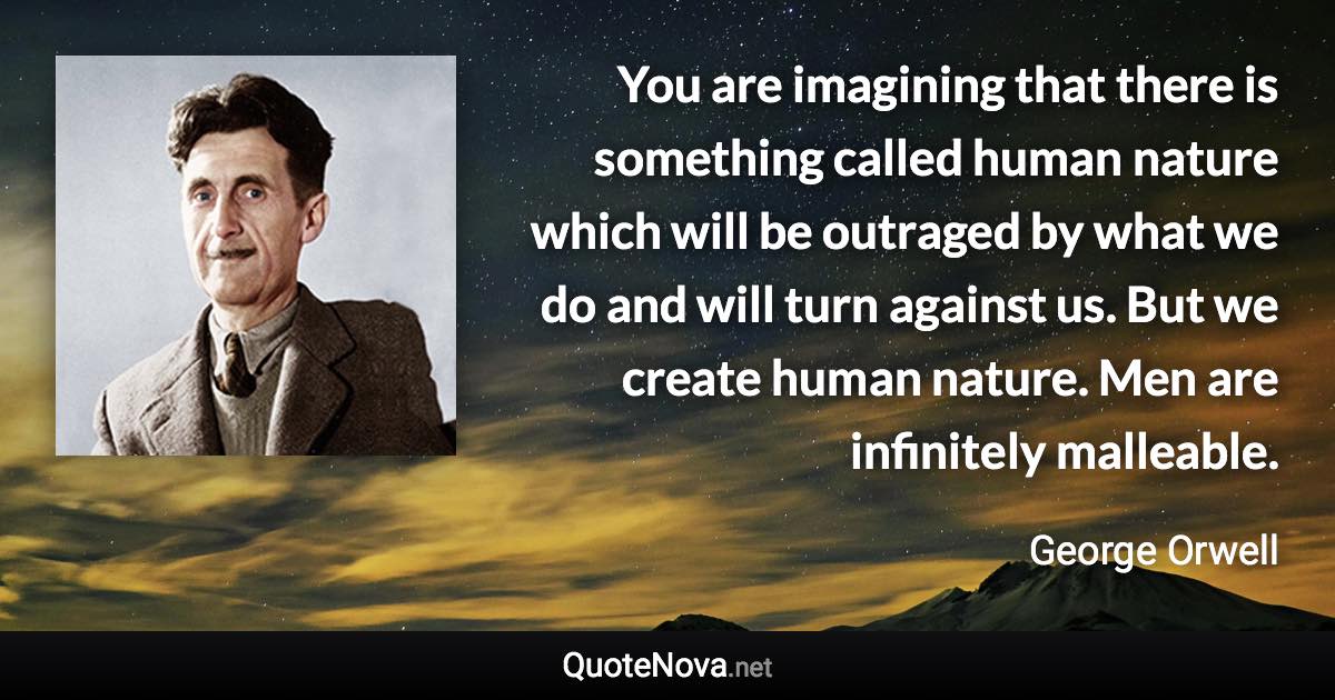 You are imagining that there is something called human nature which will be outraged by what we do and will turn against us. But we create human nature. Men are infinitely malleable. - George Orwell quote