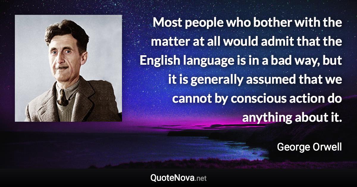 Most people who bother with the matter at all would admit that the English language is in a bad way, but it is generally assumed that we cannot by conscious action do anything about it. - George Orwell quote