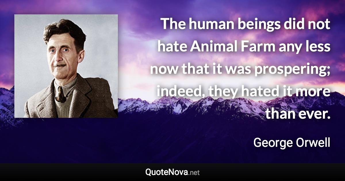 The human beings did not hate Animal Farm any less now that it was prospering; indeed, they hated it more than ever. - George Orwell quote