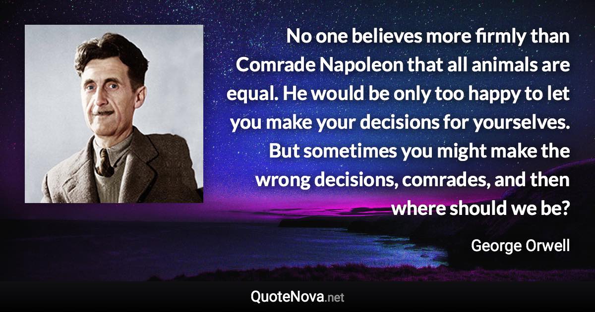 No one believes more firmly than Comrade Napoleon that all animals are equal. He would be only too happy to let you make your decisions for yourselves. But sometimes you might make the wrong decisions, comrades, and then where should we be? - George Orwell quote