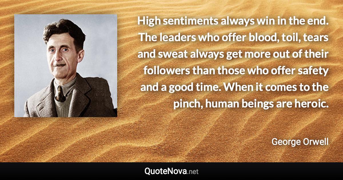 High sentiments always win in the end. The leaders who offer blood, toil, tears and sweat always get more out of their followers than those who offer safety and a good time. When it comes to the pinch, human beings are heroic. - George Orwell quote