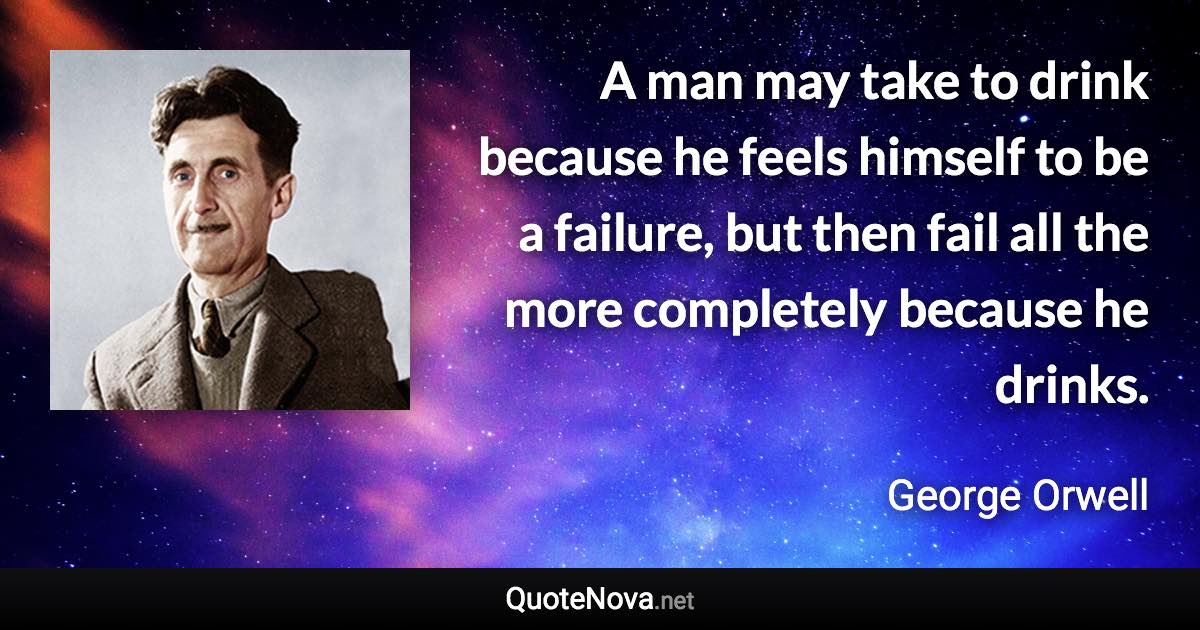 A man may take to drink because he feels himself to be a failure, but then fail all the more completely because he drinks. - George Orwell quote