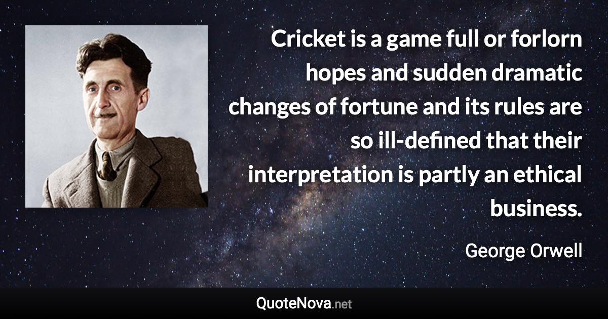 Cricket is a game full or forlorn hopes and sudden dramatic changes of fortune and its rules are so ill-defined that their interpretation is partly an ethical business. - George Orwell quote