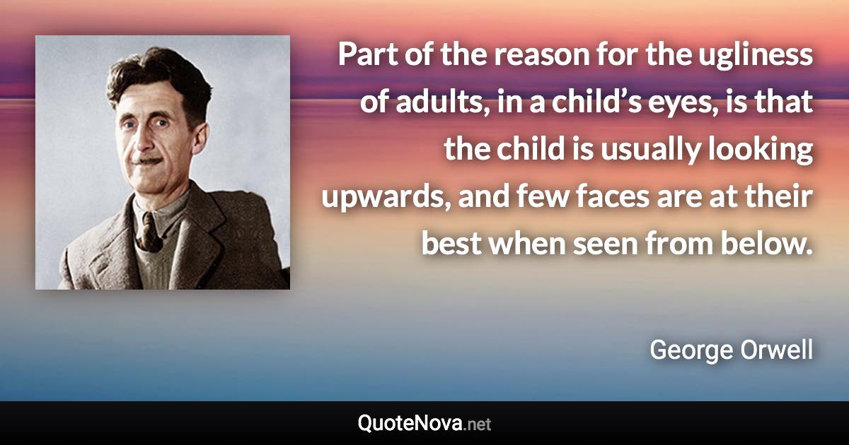 Part of the reason for the ugliness of adults, in a child’s eyes, is that the child is usually looking upwards, and few faces are at their best when seen from below. - George Orwell quote