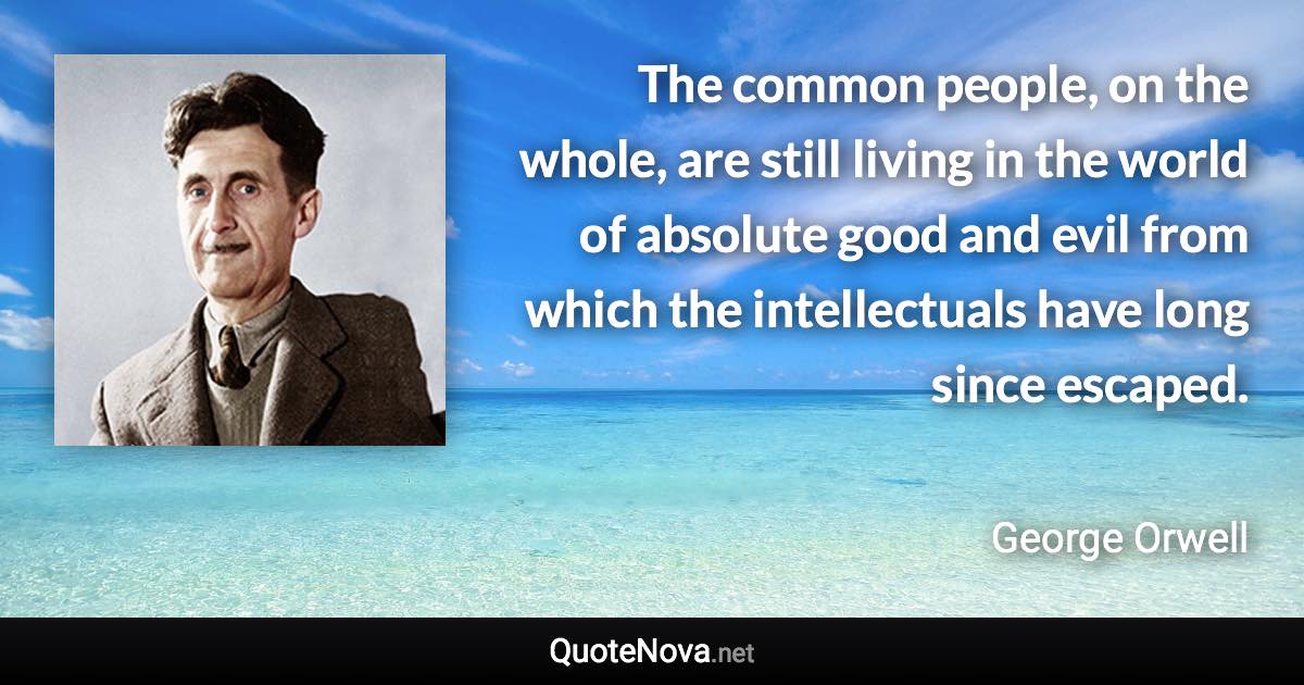 The common people, on the whole, are still living in the world of absolute good and evil from which the intellectuals have long since escaped. - George Orwell quote