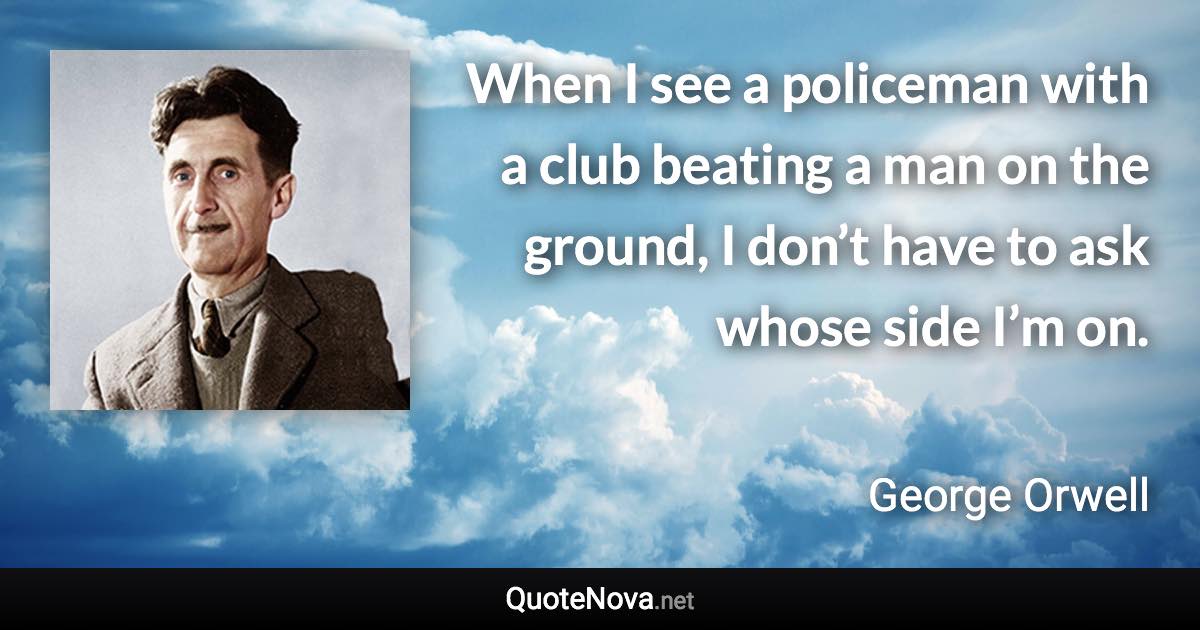 When I see a policeman with a club beating a man on the ground, I don’t have to ask whose side I’m on. - George Orwell quote