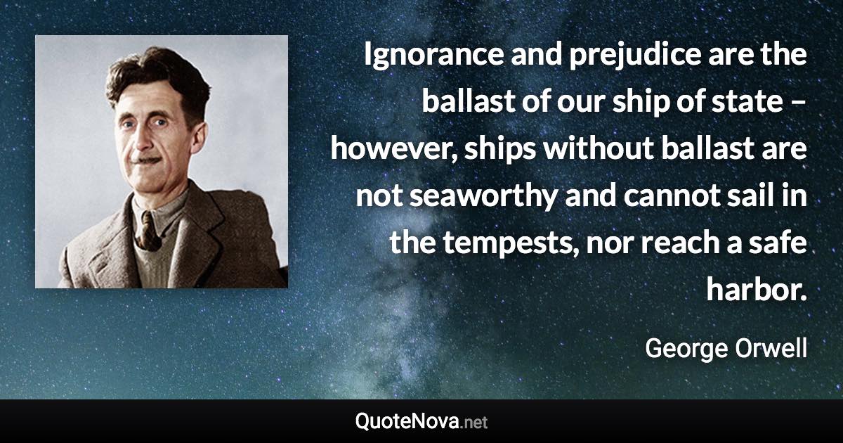 Ignorance and prejudice are the ballast of our ship of state – however, ships without ballast are not seaworthy and cannot sail in the tempests, nor reach a safe harbor. - George Orwell quote