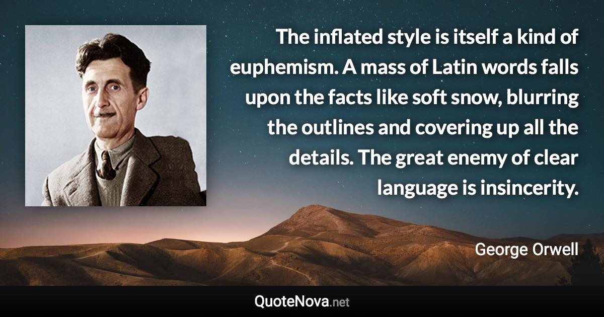 The inflated style is itself a kind of euphemism. A mass of Latin words falls upon the facts like soft snow, blurring the outlines and covering up all the details. The great enemy of clear language is insincerity. - George Orwell quote