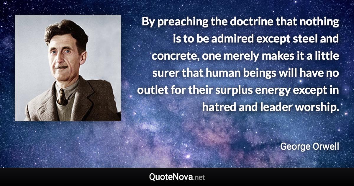 By preaching the doctrine that nothing is to be admired except steel and concrete, one merely makes it a little surer that human beings will have no outlet for their surplus energy except in hatred and leader worship. - George Orwell quote